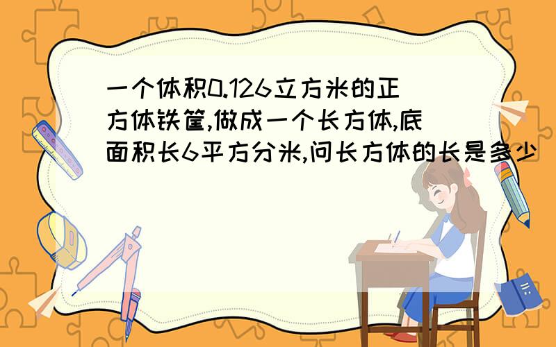 一个体积0.126立方米的正方体铁筐,做成一个长方体,底面积长6平方分米,问长方体的长是多少