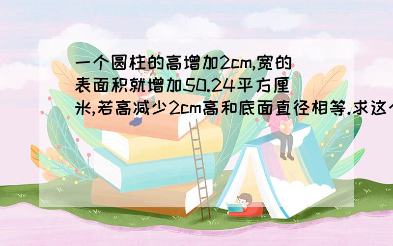 一个圆柱的高增加2cm,宽的表面积就增加50.24平方厘米,若高减少2cm高和底面直径相等.求这个圆柱的体积.