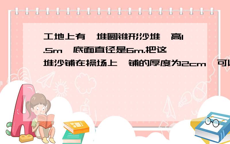 工地上有一堆圆锥形沙堆,高1.5m,底面直径是6m.把这堆沙铺在操场上,铺的厚度为2cm,可以铺多少平方米的面