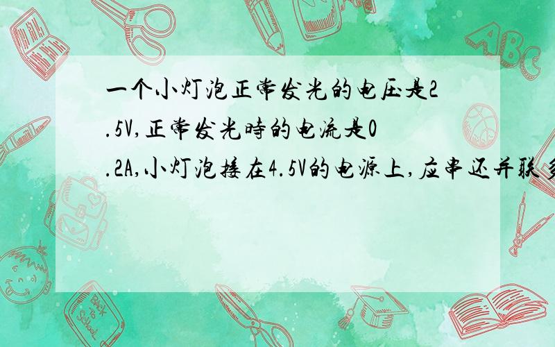 一个小灯泡正常发光的电压是2.5V,正常发光时的电流是0.2A,小灯泡接在4.5V的电源上,应串还并联多大电阻