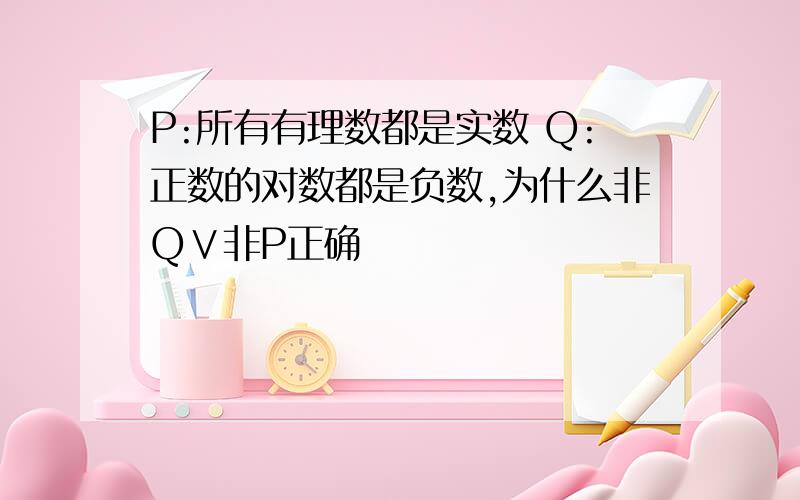 P:所有有理数都是实数 Q:正数的对数都是负数,为什么非Q∨非P正确