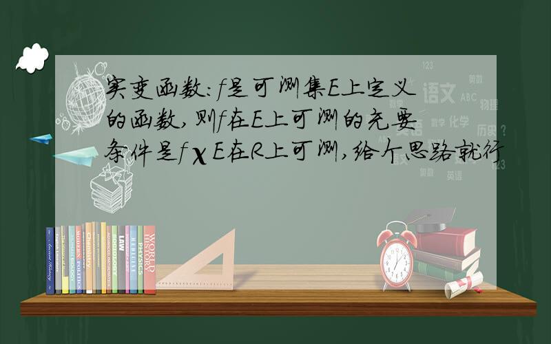 实变函数:f是可测集E上定义的函数,则f在E上可测的充要条件是fχE在R上可测,给个思路就行