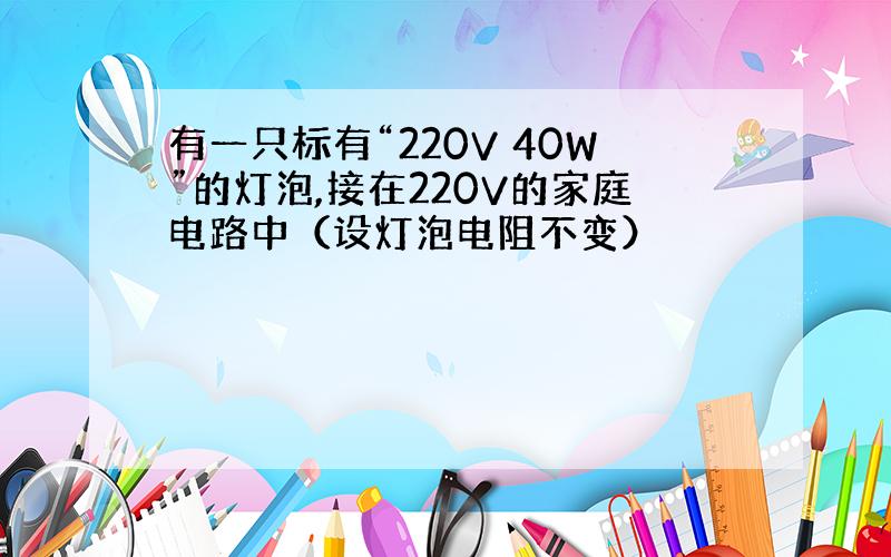 有一只标有“220V 40W”的灯泡,接在220V的家庭电路中（设灯泡电阻不变）