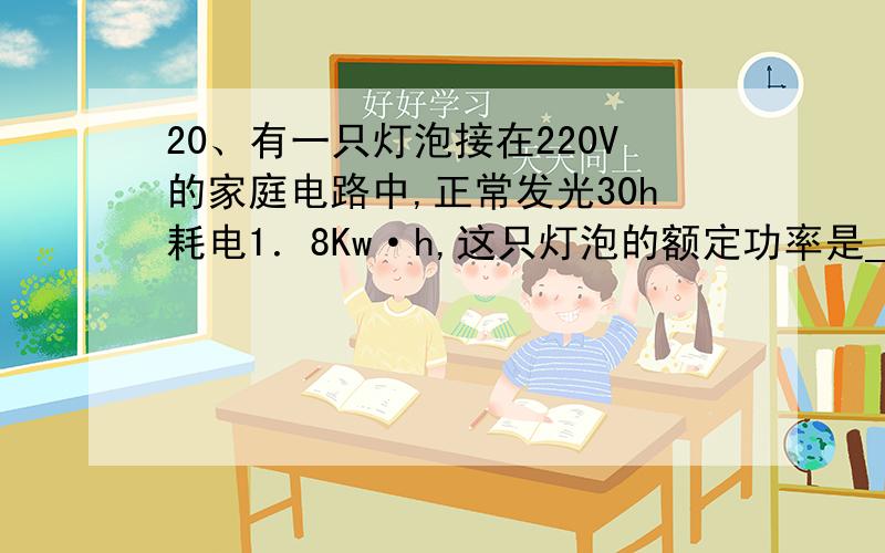 20、有一只灯泡接在220V的家庭电路中,正常发光30h耗电1．8Kw·h,这只灯泡的额定功率是_________W,灯