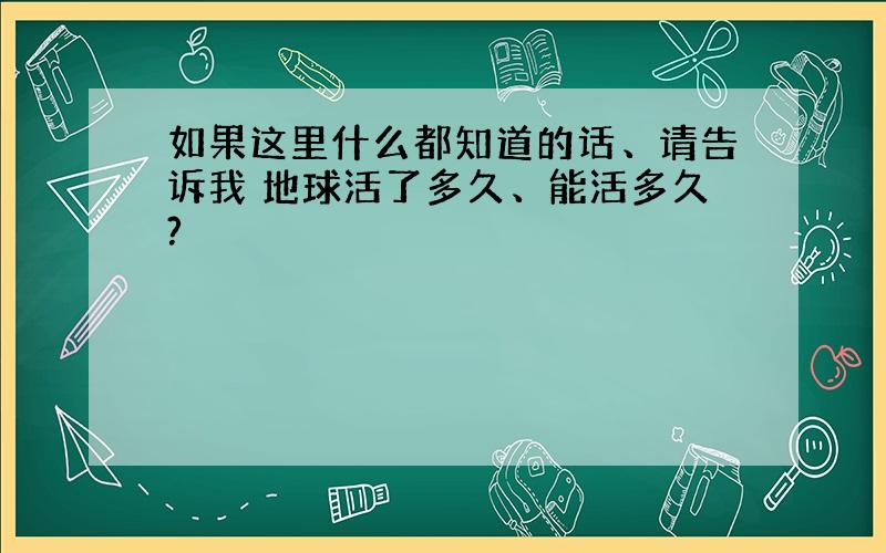 如果这里什么都知道的话、请告诉我 地球活了多久、能活多久?