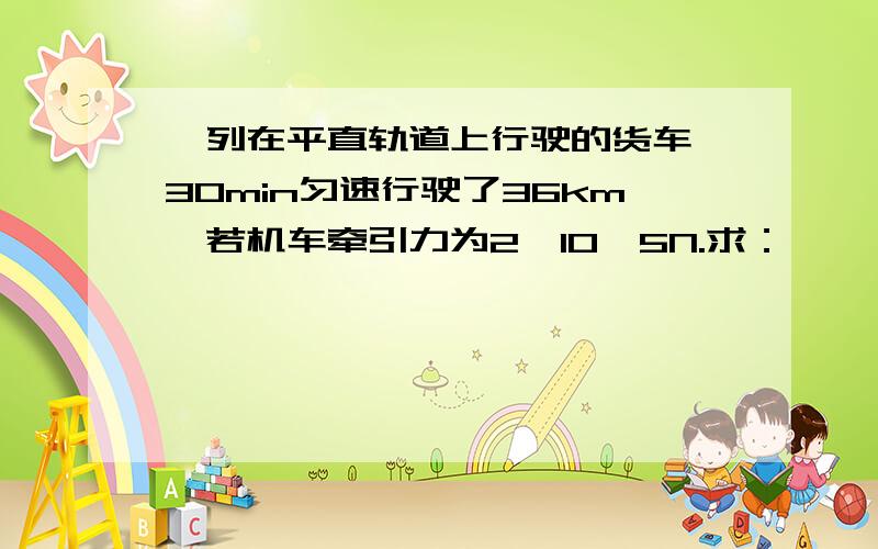 一列在平直轨道上行驶的货车,30min匀速行驶了36km,若机车牵引力为2*10^5N.求：