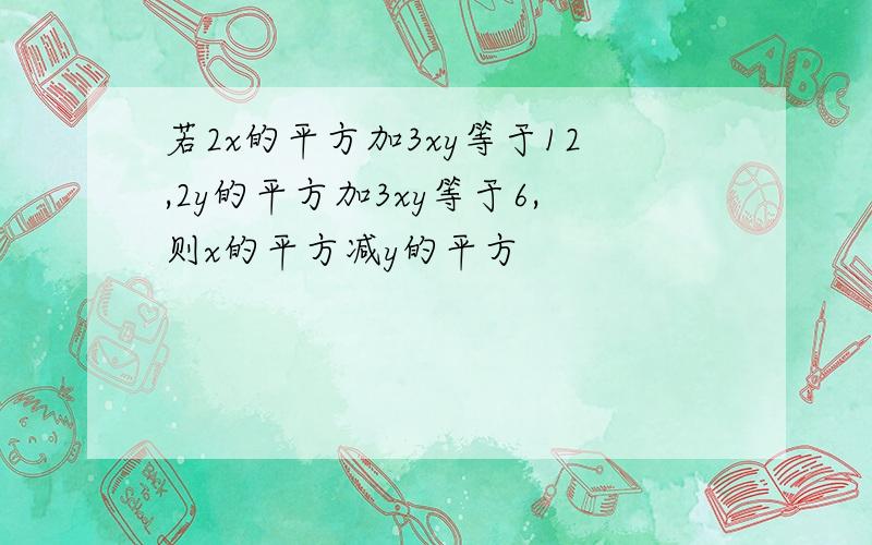 若2x的平方加3xy等于12,2y的平方加3xy等于6,则x的平方减y的平方