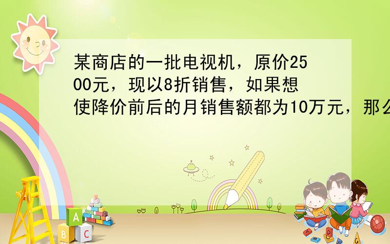 某商店的一批电视机，原价2500元，现以8折销售，如果想使降价前后的月销售额都为10万元，那么月销量应增加多少台？