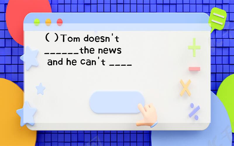 ( )Tom doesn't______the news and he can't ____