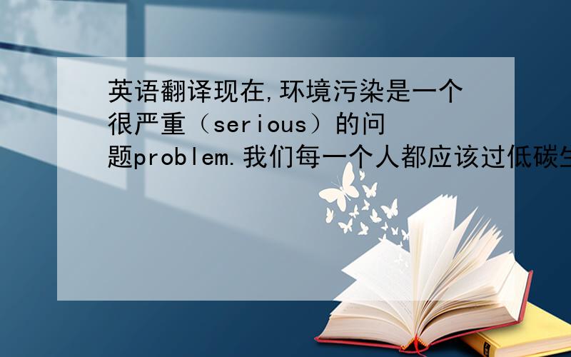 英语翻译现在,环境污染是一个很严重（serious）的问题problem.我们每一个人都应该过低碳生活,为了减少redu