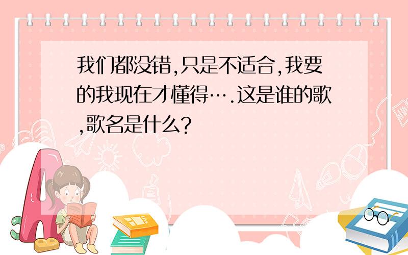 我们都没错,只是不适合,我要的我现在才懂得….这是谁的歌,歌名是什么?