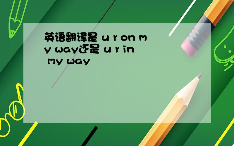 英语翻译是 u r on my way还是 u r in my way