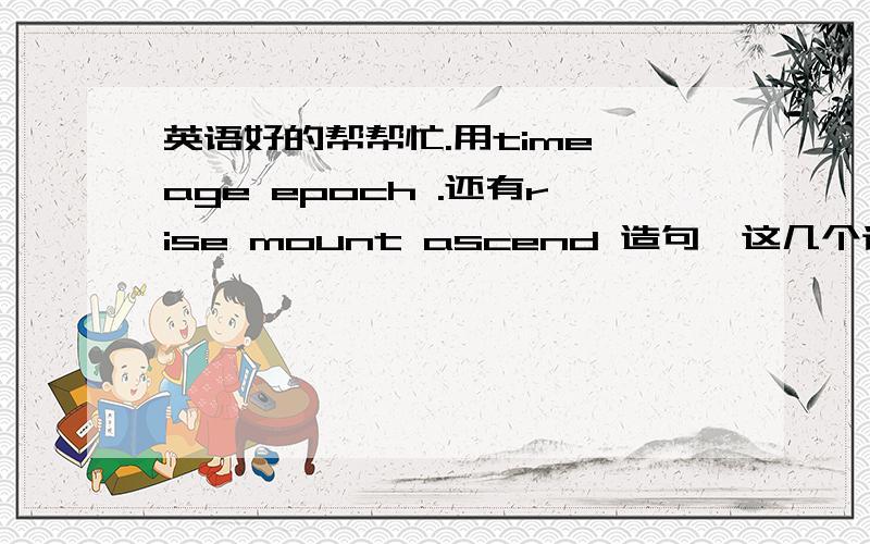 英语好的帮帮忙.用time age epoch .还有rise mount ascend 造句、这几个词意思挺相近的、造