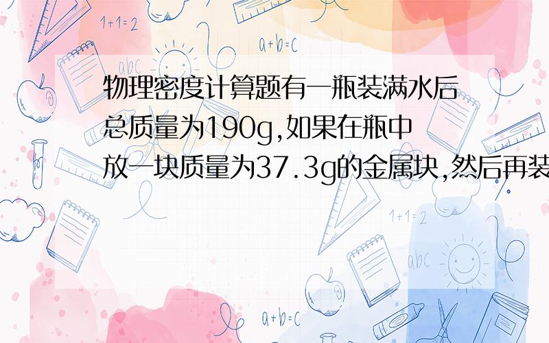 物理密度计算题有一瓶装满水后总质量为190g,如果在瓶中放一块质量为37.3g的金属块,然后再装满水,称得总质量为224