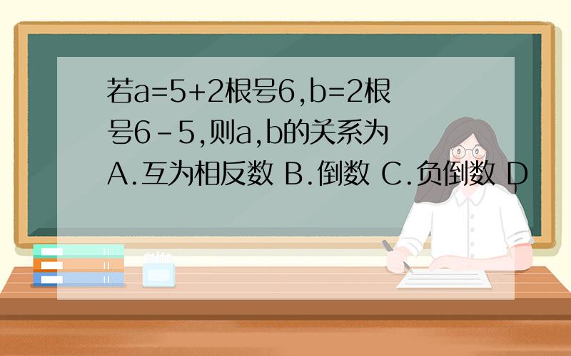 若a=5+2根号6,b=2根号6-5,则a,b的关系为 A.互为相反数 B.倒数 C.负倒数 D