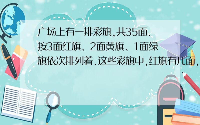 广场上有一排彩旗,共35面.按3面红旗、2面黄旗、1面绿旗依次排列着.这些彩旗中,红旗有几面,黄旗绿旗呢