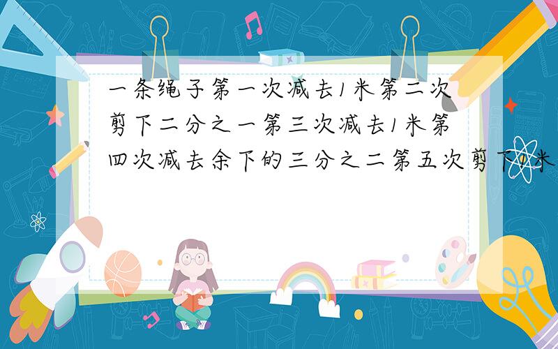 一条绳子第一次减去1米第二次剪下二分之一第三次减去1米第四次减去余下的三分之二第五次剪下1米第六次剪下