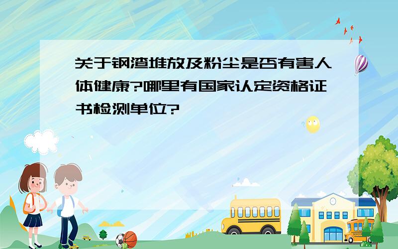 关于钢渣堆放及粉尘是否有害人体健康?哪里有国家认定资格证书检测单位?