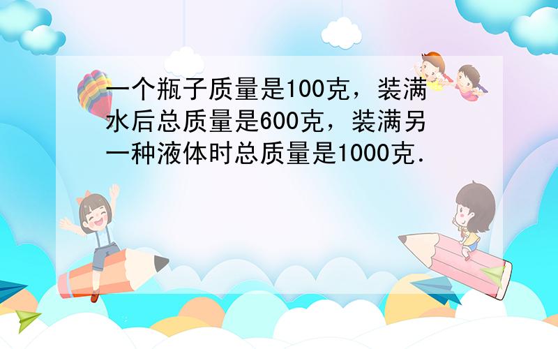 一个瓶子质量是100克，装满水后总质量是600克，装满另一种液体时总质量是1000克．