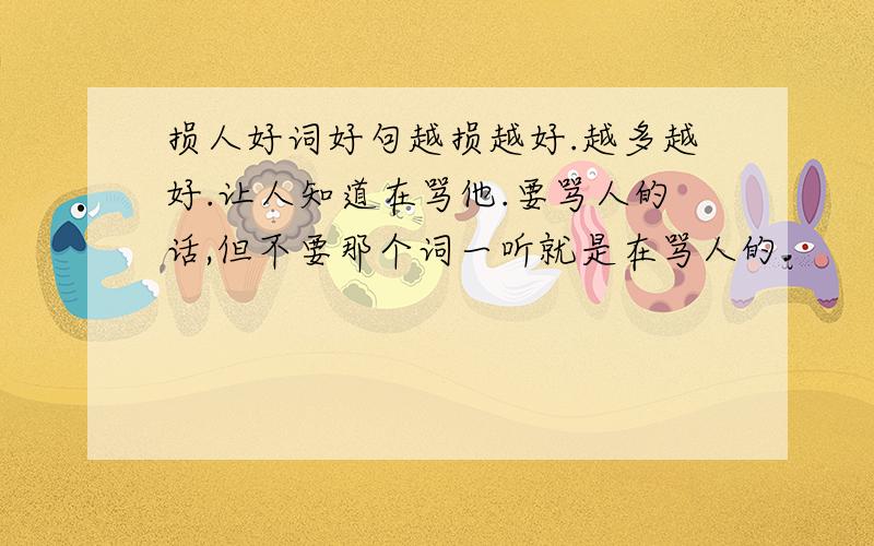 损人好词好句越损越好.越多越好.让人知道在骂他.要骂人的话,但不要那个词一听就是在骂人的.