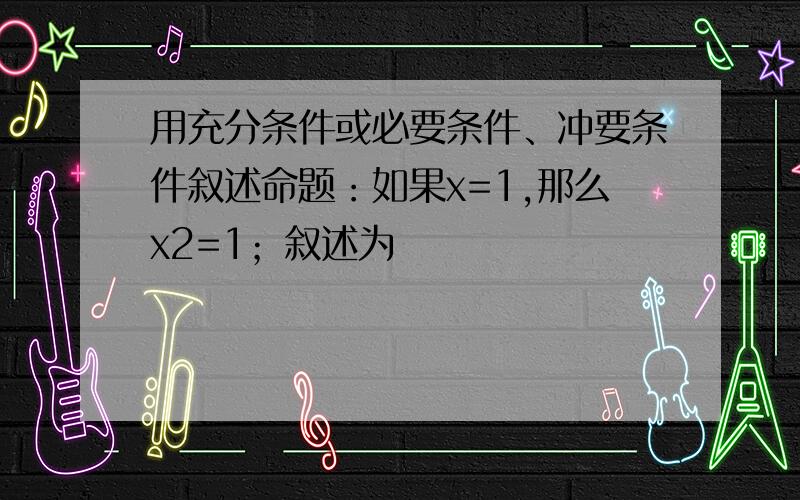 用充分条件或必要条件、冲要条件叙述命题：如果x=1,那么x2=1；叙述为