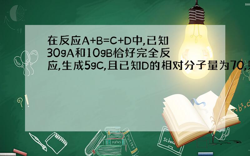 在反应A+B=C+D中,已知30gA和10gB恰好完全反应,生成5gC,且已知D的相对分子量为70,则A的相对分子量是