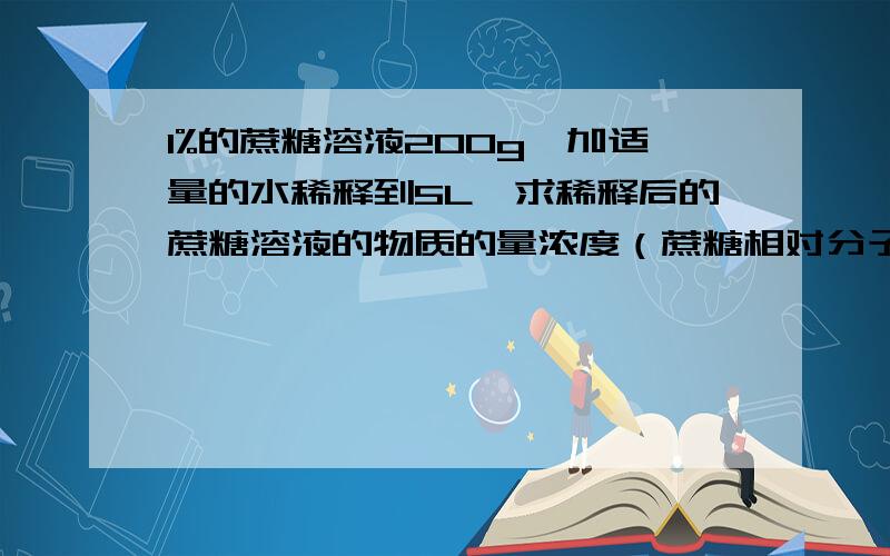 1%的蔗糖溶液200g,加适量的水稀释到5L,求稀释后的蔗糖溶液的物质的量浓度（蔗糖相对分子质量为342）