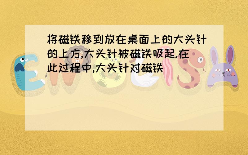 将磁铁移到放在桌面上的大头针的上方,大头针被磁铁吸起.在此过程中,大头针对磁铁（ ）