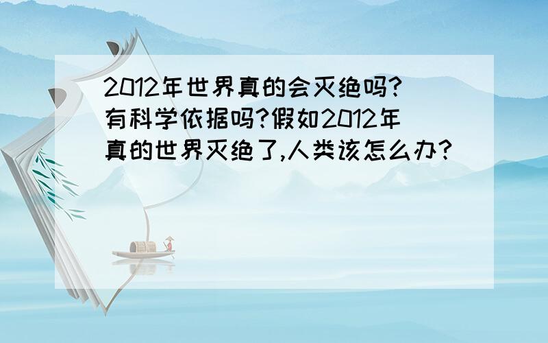 2012年世界真的会灭绝吗?有科学依据吗?假如2012年真的世界灭绝了,人类该怎么办?