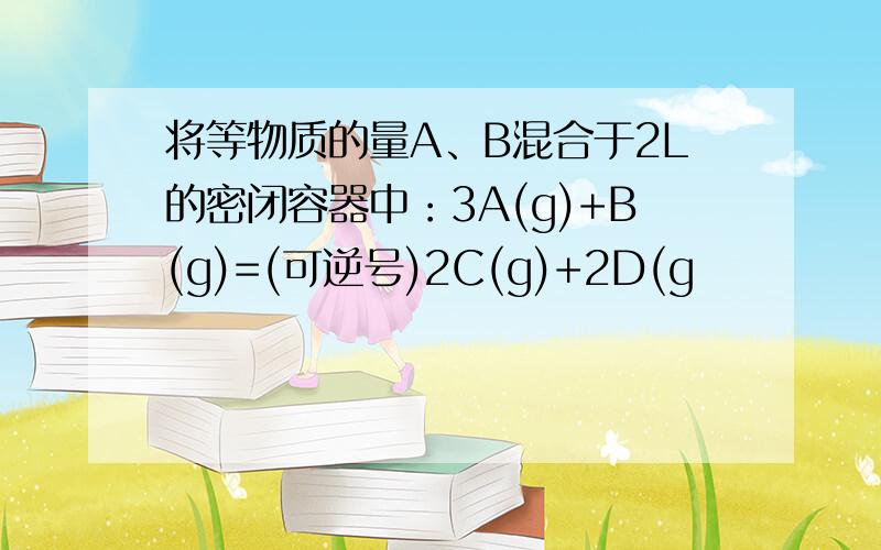 将等物质的量A、B混合于2L的密闭容器中：3A(g)+B(g)=(可逆号)2C(g)+2D(g