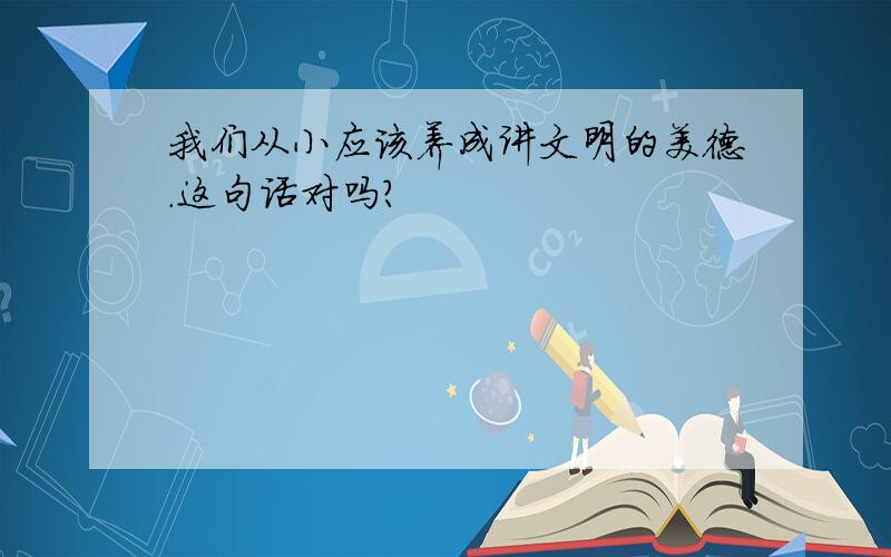 我们从小应该养成讲文明的美德.这句话对吗?