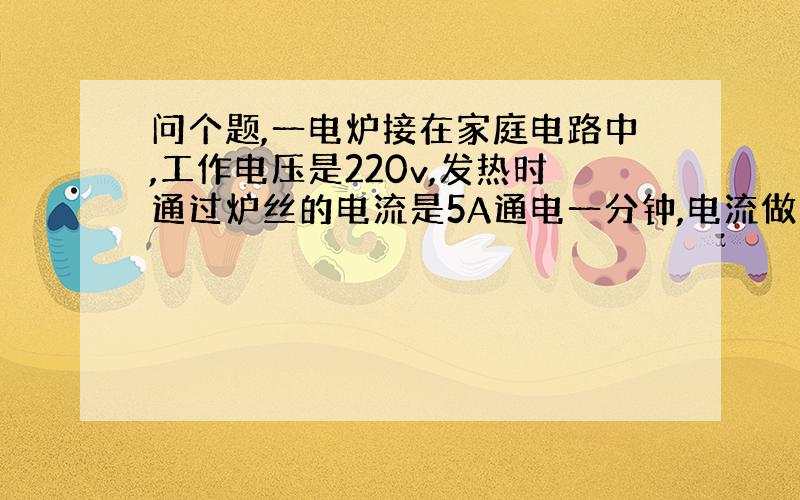 问个题,一电炉接在家庭电路中,工作电压是220v,发热时通过炉丝的电流是5A通电一分钟,电流做多少功?消耗多少电能?急