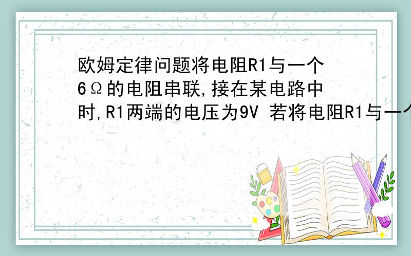 欧姆定律问题将电阻R1与一个6Ω的电阻串联,接在某电路中时,R1两端的电压为9V 若将电阻R1与一个9Ω电阻串联,仍接在