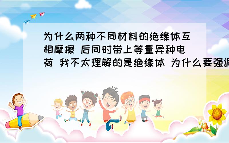 为什么两种不同材料的绝缘体互相摩擦 后同时带上等量异种电荷 我不太理解的是绝缘体 为什么要强调绝缘体 绝缘体上会有电荷吗