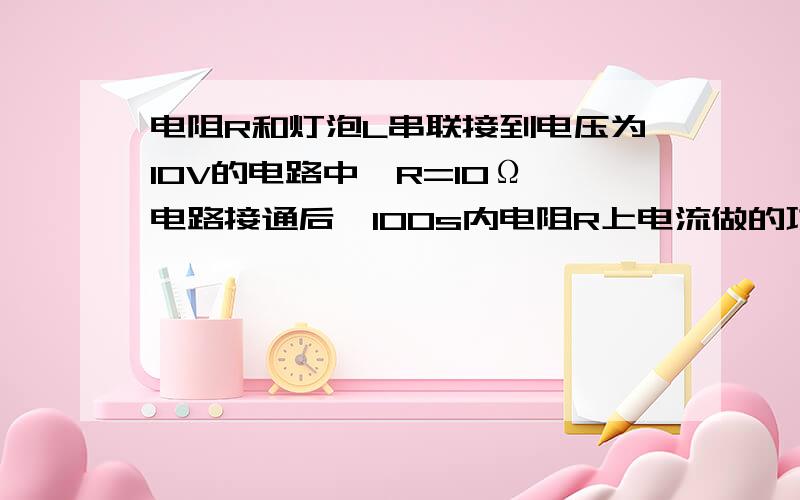 电阻R和灯泡L串联接到电压为10V的电路中,R=10Ω,电路接通后,100s内电阻R上电流做的功为10J．已知灯泡L的额