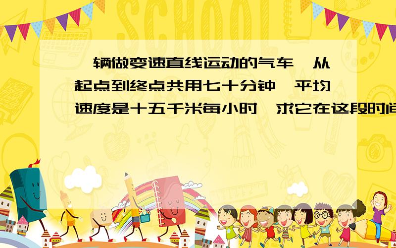 一辆做变速直线运动的气车,从起点到终点共用七十分钟,平均速度是十五千米每小时,求它在这段时间里位移的大