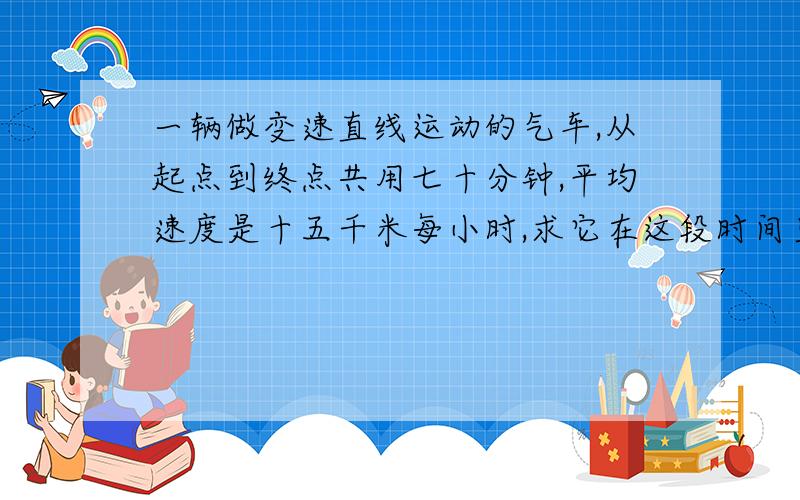 一辆做变速直线运动的气车,从起点到终点共用七十分钟,平均速度是十五千米每小时,求它在这段时间里位移的大小,根据已知条件能