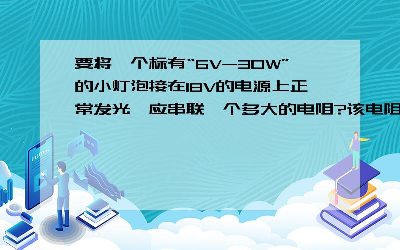 要将一个标有“6V-30W”的小灯泡接在18V的电源上正常发光,应串联一个多大的电阻?该电阻的电功率是多少?