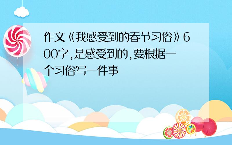 作文《我感受到的春节习俗》600字,是感受到的,要根据一个习俗写一件事