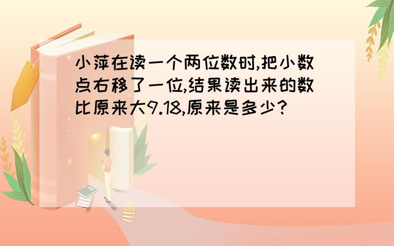 小萍在读一个两位数时,把小数点右移了一位,结果读出来的数比原来大9.18,原来是多少?