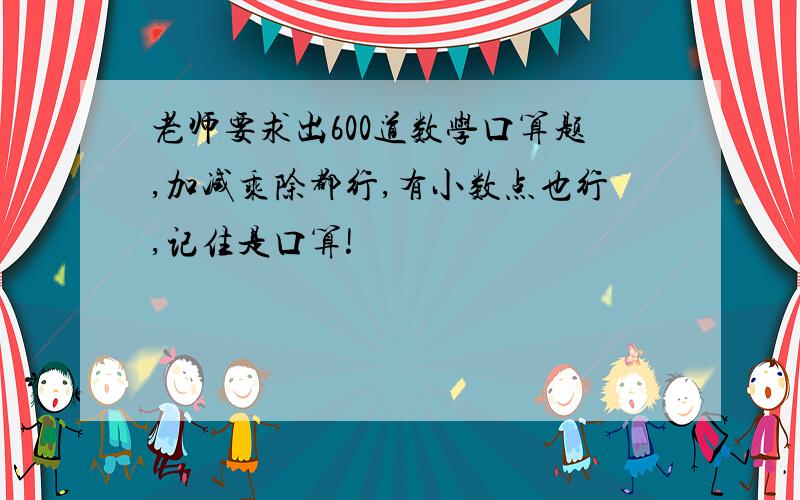 老师要求出600道数学口算题,加减乘除都行,有小数点也行,记住是口算!