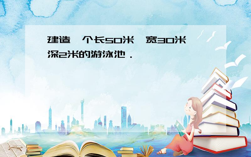建造一个长50米、宽30米、深2米的游泳池．