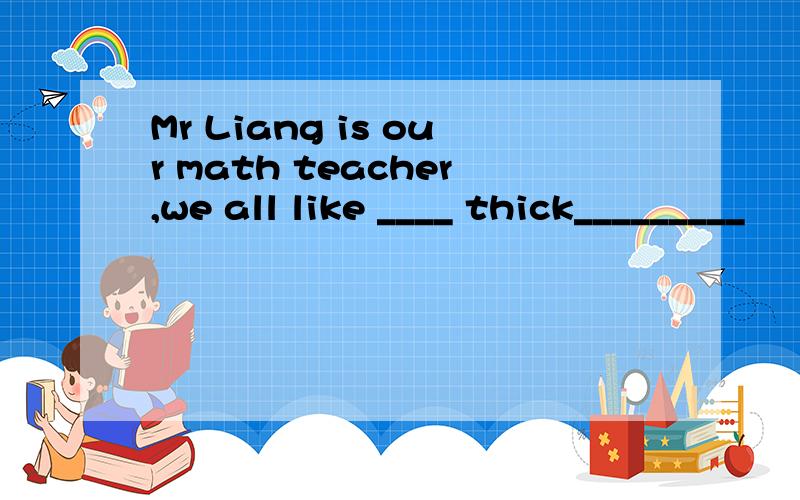 Mr Liang is our math teacher,we all like ____ thick_________