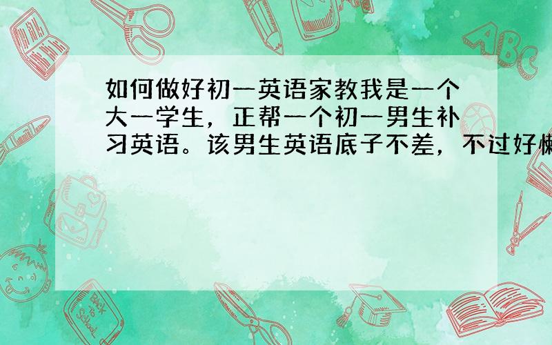 如何做好初一英语家教我是一个大一学生，正帮一个初一男生补习英语。该男生英语底子不差，不过好懒，总是不背单词，每次听写很多