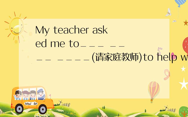 My teacher asked me to___ ____ ____(请家庭教师)to help with my ma