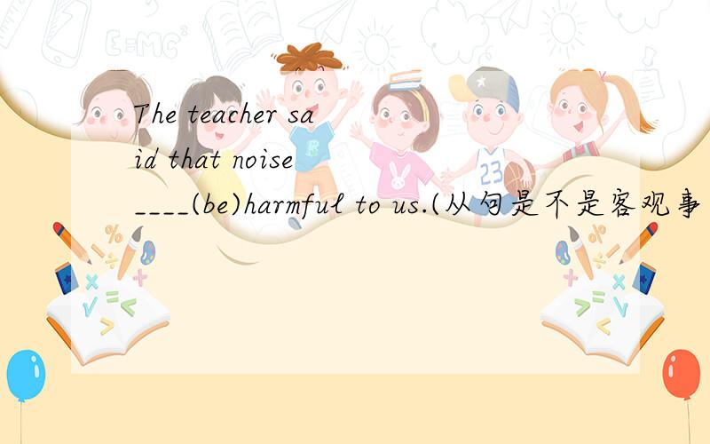 The teacher said that noise ____(be)harmful to us.(从句是不是客观事实