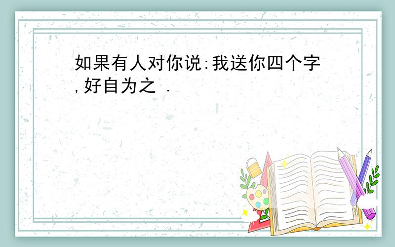 如果有人对你说:我送你四个字,好自为之 .