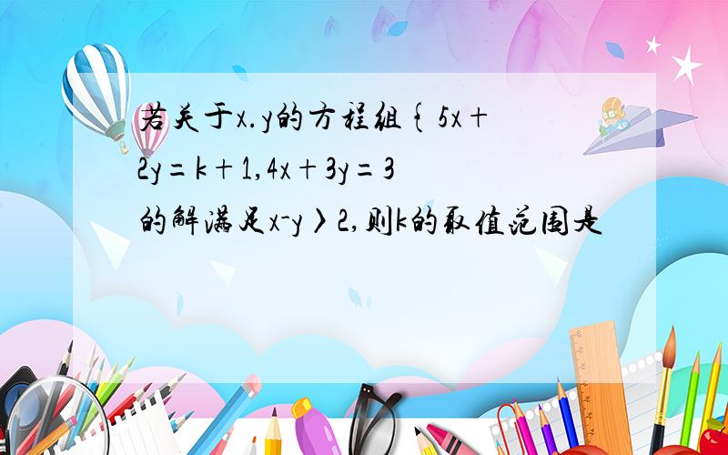 若关于x.y的方程组{5x+2y=k+1,4x+3y=3的解满足x-y〉2,则k的取值范围是