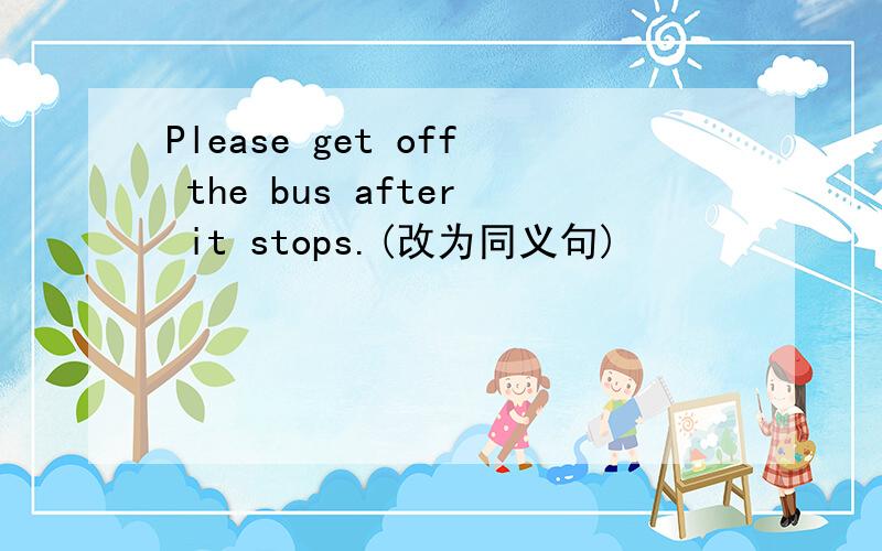 Please get off the bus after it stops.(改为同义句)