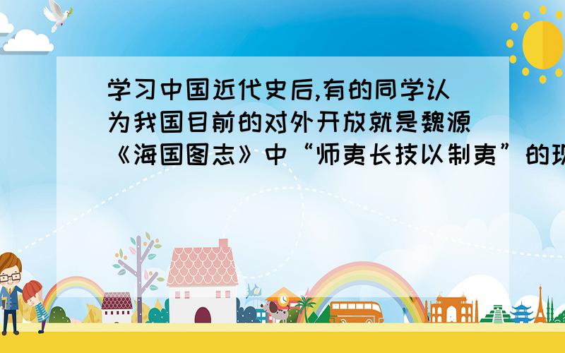 学习中国近代史后,有的同学认为我国目前的对外开放就是魏源《海国图志》中“师夷长技以制夷”的现代版.